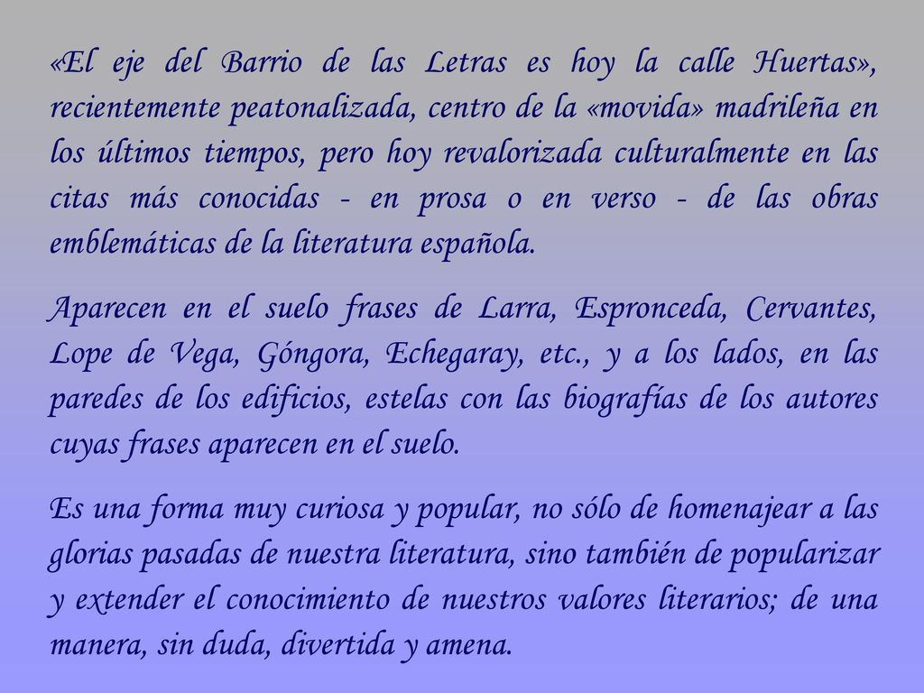 «El eje del Barrio de las Letras es hoy la calle Huertas», recientemente peatonalizada, centro de la «movida» madrileña en los últimos tiempos, pero hoy revalorizada culturalmente en las citas más conocidas - en prosa o en verso - de las obras emblemáticas de la literatura española.