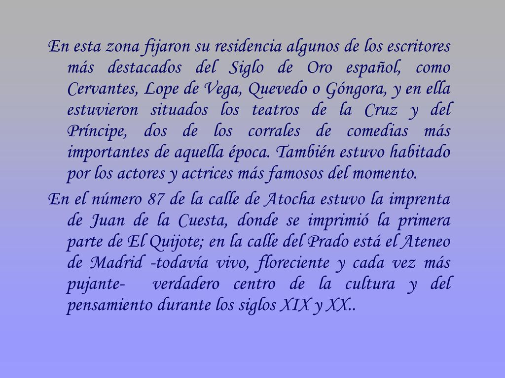 En esta zona fijaron su residencia algunos de los escritores más destacados del Siglo de Oro español, como Cervantes, Lope de Vega, Quevedo o Góngora, y en ella estuvieron situados los teatros de la Cruz y del Príncipe, dos de los corrales de comedias más importantes de aquella época. También estuvo habitado por los actores y actrices más famosos del momento.
