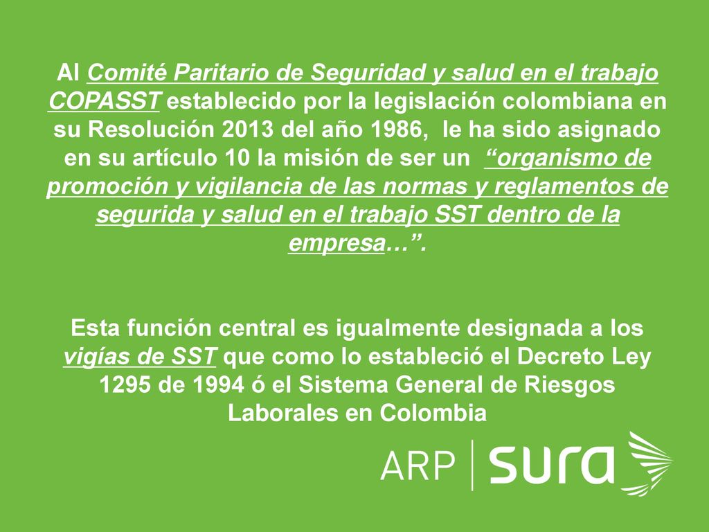 Al Comité Paritario de Seguridad y salud en el trabajo COPASST establecido por la legislación colombiana en su Resolución 2013 del año 1986, le ha sido asignado en su artículo 10 la misión de ser un organismo de promoción y vigilancia de las normas y reglamentos de segurida y salud en el trabajo SST dentro de la empresa… .
