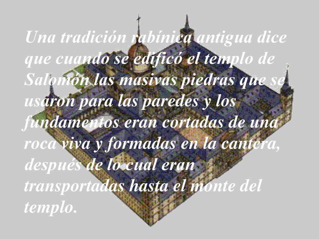 Una tradición rabínica antigua dice que cuando se edificó el templo de Salomón las masivas piedras que se usaron para las paredes y los fundamentos eran cortadas de una roca viva y formadas en la cantera, después de lo cual eran transportadas hasta el monte del templo.
