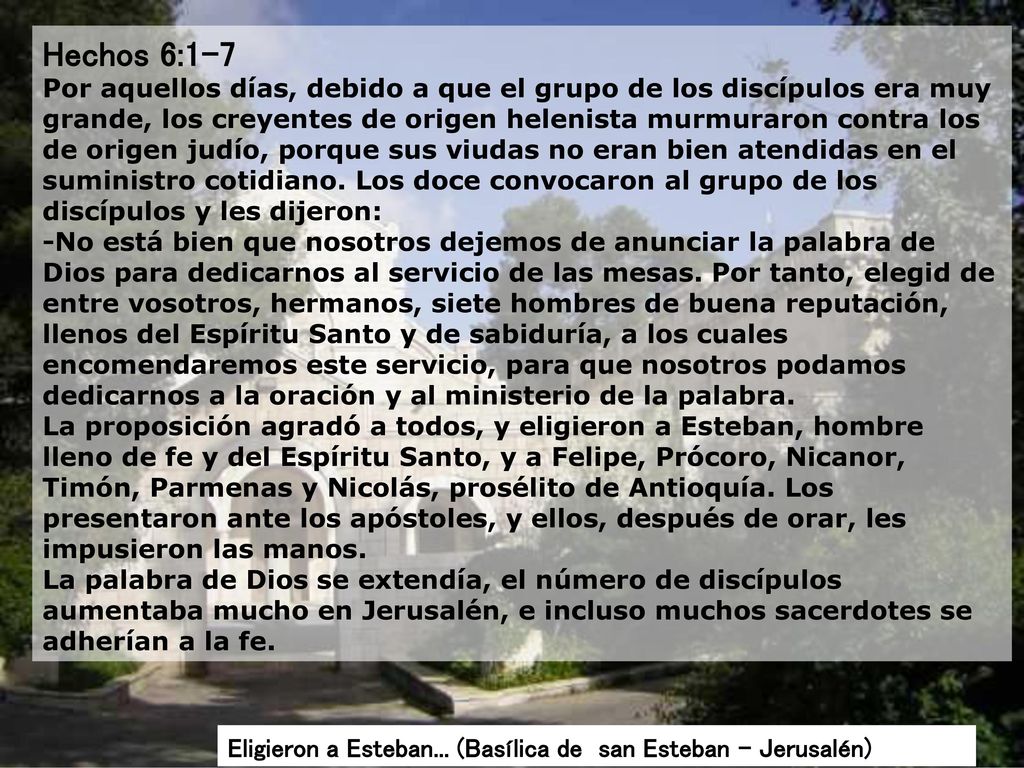 Hechos 6:1-7 Por aquellos días, debido a que el grupo de los discípulos era muy grande, los creyentes de origen helenista murmuraron contra los de origen judío, porque sus viudas no eran bien atendidas en el suministro cotidiano. Los doce convocaron al grupo de los discípulos y les dijeron: -No está bien que nosotros dejemos de anunciar la palabra de Dios para dedicarnos al servicio de las mesas. Por tanto, elegid de entre vosotros, hermanos, siete hombres de buena reputación, llenos del Espíritu Santo y de sabiduría, a los cuales encomendaremos este servicio, para que nosotros podamos dedicarnos a la oración y al ministerio de la palabra. La proposición agradó a todos, y eligieron a Esteban, hombre lleno de fe y del Espíritu Santo, y a Felipe, Prócoro, Nicanor, Timón, Parmenas y Nicolás, prosélito de Antioquía. Los presentaron ante los apóstoles, y ellos, después de orar, les impusieron las manos. La palabra de Dios se extendía, el número de discípulos aumentaba mucho en Jerusalén, e incluso muchos sacerdotes se adherían a la fe.