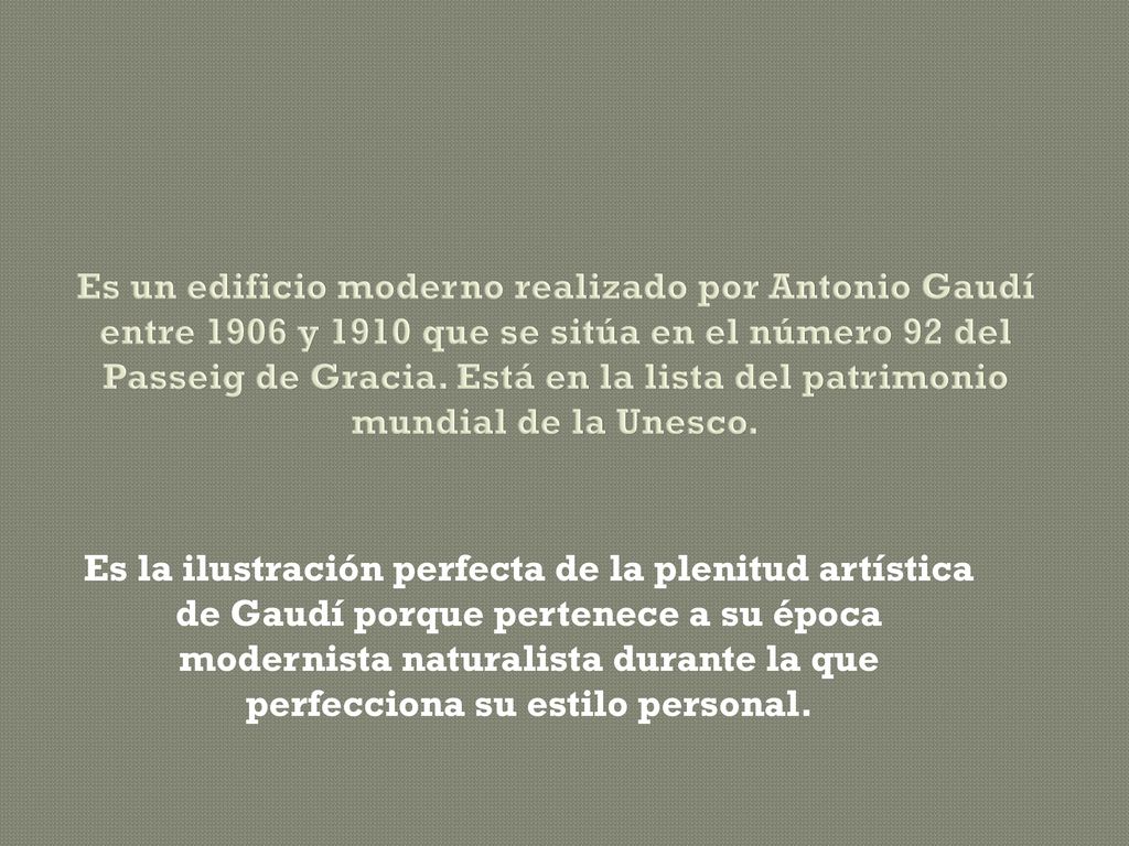Es un edificio moderno realizado por Antonio Gaudí entre 1906 y 1910 que se sitúa en el número 92 del Passeig de Gracia. Está en la lista del patrimonio mundial de la Unesco.