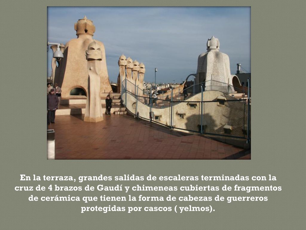 En la terraza, grandes salidas de escaleras terminadas con la cruz de 4 brazos de Gaudí y chimeneas cubiertas de fragmentos de cerámica que tienen la forma de cabezas de guerreros protegidas por cascos ( yelmos).