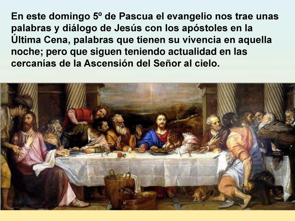 En este domingo 5º de Pascua el evangelio nos trae unas palabras y diálogo de Jesús con los apóstoles en la Última Cena, palabras que tienen su vivencia en aquella noche; pero que siguen teniendo actualidad en las cercanías de la Ascensión del Señor al cielo.
