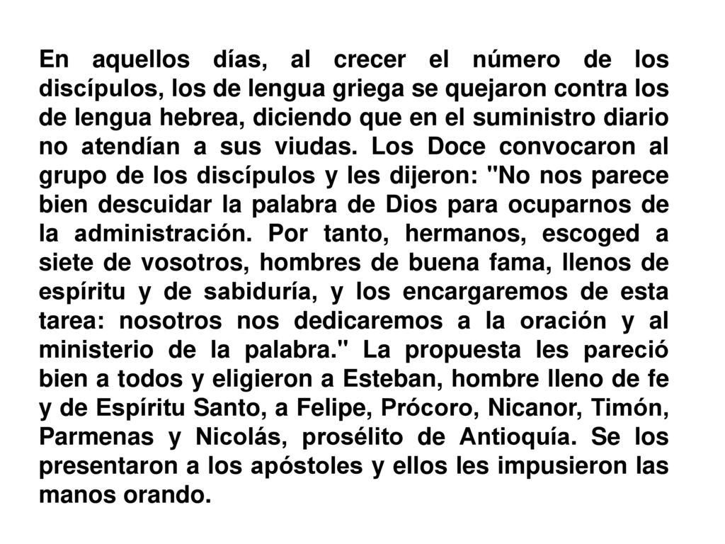 En aquellos días, al crecer el número de los discípulos, los de lengua griega se quejaron contra los de lengua hebrea, diciendo que en el suministro diario no atendían a sus viudas.