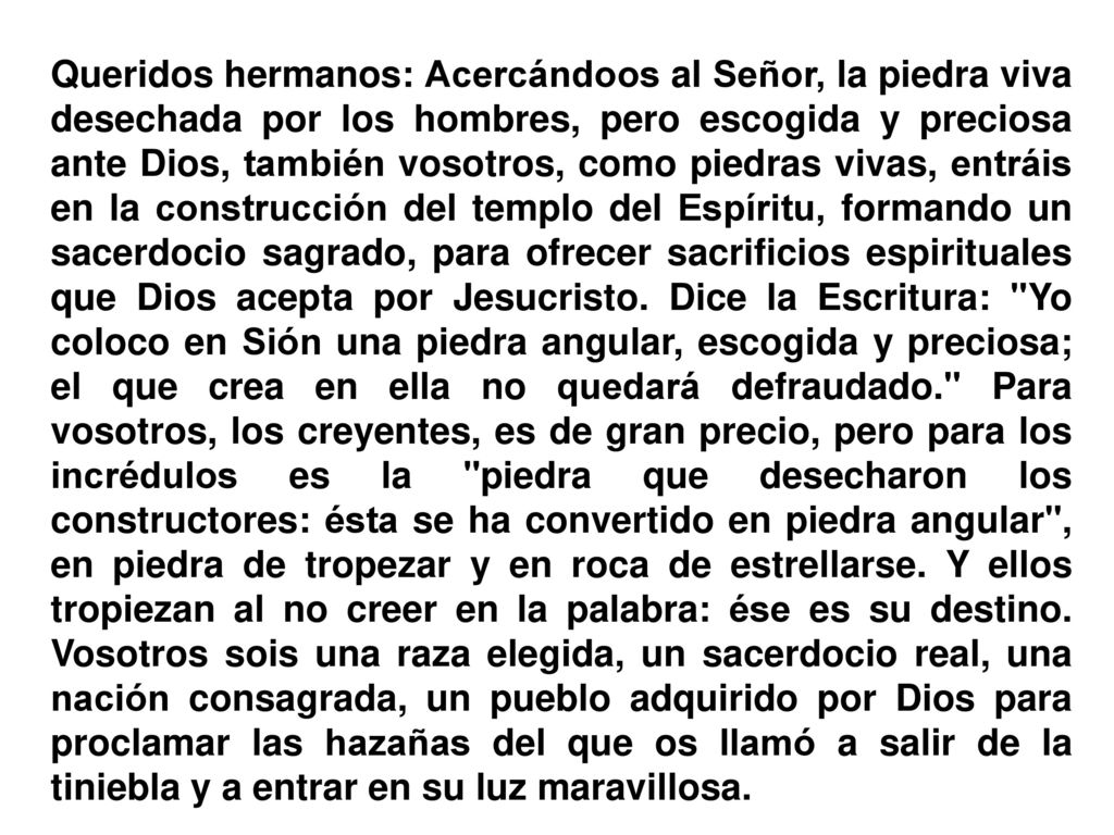 Queridos hermanos: Acercándoos al Señor, la piedra viva desechada por los hombres, pero escogida y preciosa ante Dios, también vosotros, como piedras vivas, entráis en la construcción del templo del Espíritu, formando un sacerdocio sagrado, para ofrecer sacrificios espirituales que Dios acepta por Jesucristo.