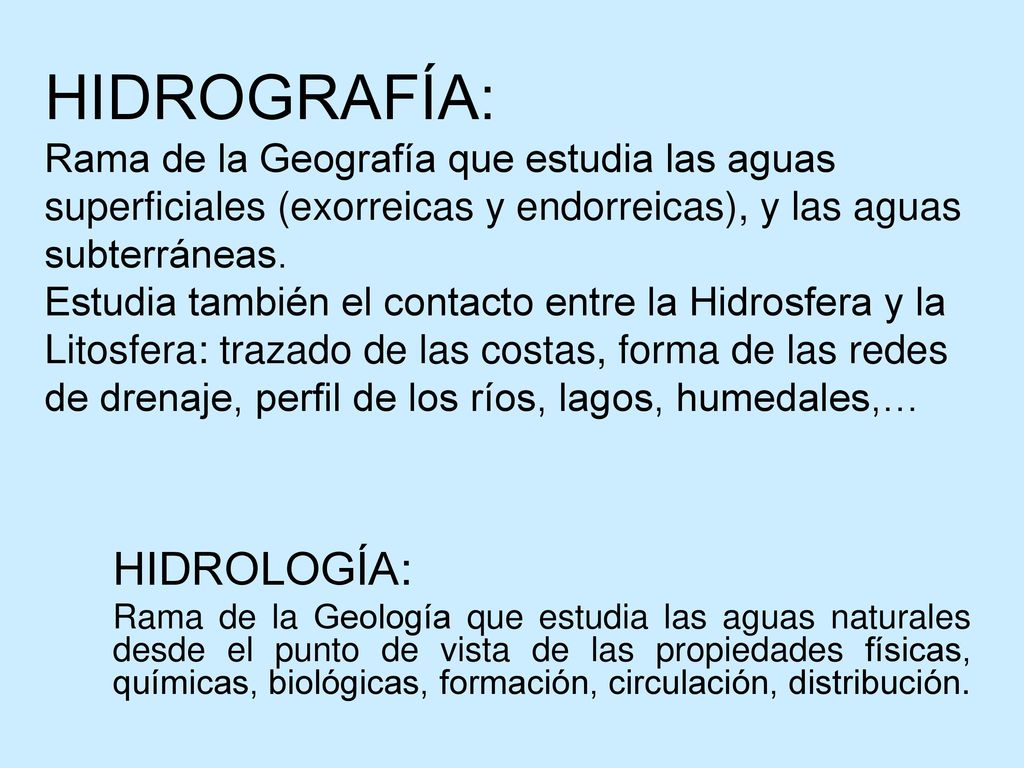 HIDROGRAFÍA: Rama de la Geografía que estudia las aguas superficiales (exorreicas y endorreicas), y las aguas subterráneas. Estudia también el contacto entre la Hidrosfera y la Litosfera: trazado de las costas, forma de las redes de drenaje, perfil de los ríos, lagos, humedales,…