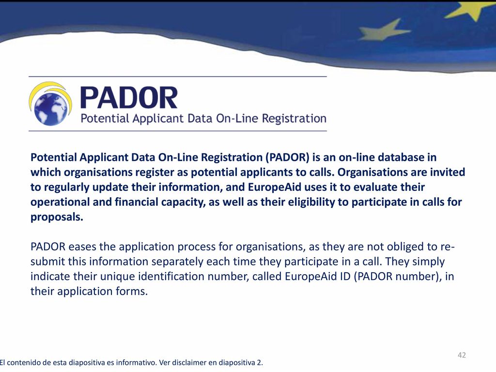 Potential Applicant Data On-Line Registration (PADOR) is an on-line database in which organisations register as potential applicants to calls. Organisations are invited to regularly update their information, and EuropeAid uses it to evaluate their operational and financial capacity, as well as their eligibility to participate in calls for proposals.