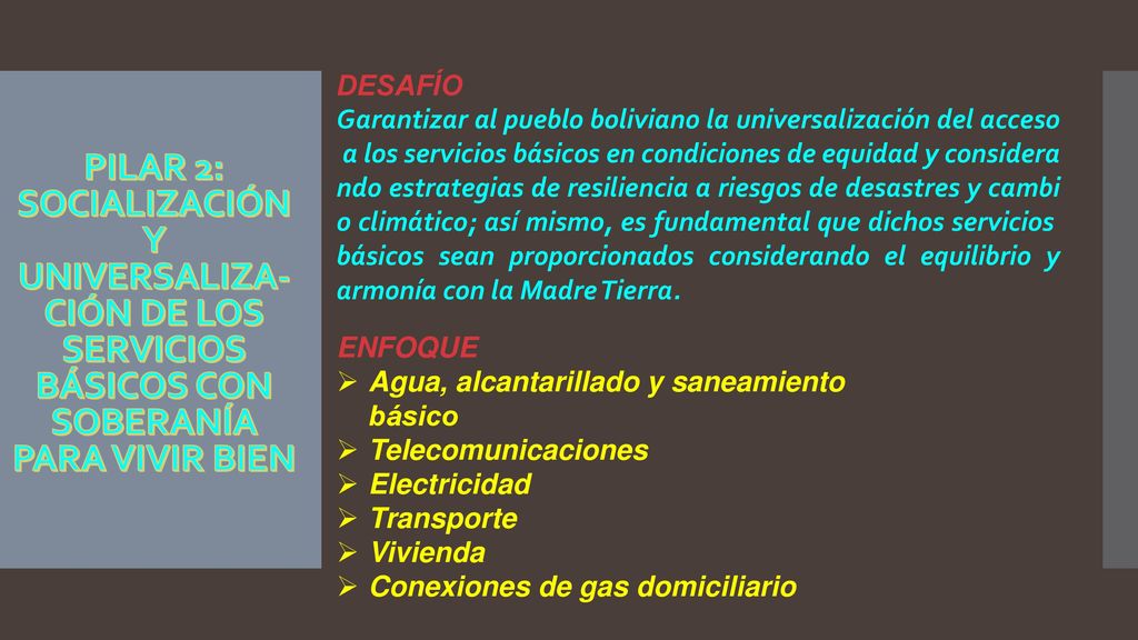 DESAFÍO Garantizar al pueblo boliviano la universalización del acceso a los servicios básicos en condiciones de equidad y considerando estrategias de resiliencia a riesgos de desastres y cambio climático; así mismo, es fundamental que dichos servicios básicos sean proporcionados considerando el equilibrio y armonía con la Madre Tierra.