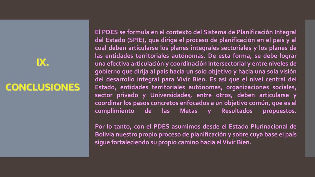 El PDES se formula en el contexto del Sistema de Planificación Integral del Estado (SPIE), que dirige el proceso de planificación en el país y al cual deben articularse los planes integrales sectoriales y los planes de las entidades territoriales autónomas. De esta forma, se debe lograr una efectiva articulación y coordinación intersectorial y entre niveles de gobierno que dirija al país hacia un solo objetivo y hacia una sola visión del desarrollo integral para Vivir Bien. Es así que el nivel central del Estado, entidades territoriales autónomas, organizaciones sociales, sector privado y Universidades, entre otros, deben articularse y coordinar los pasos concretos enfocados a un objetivo común, que es el cumplimiento de las Metas y Resultados propuestos.