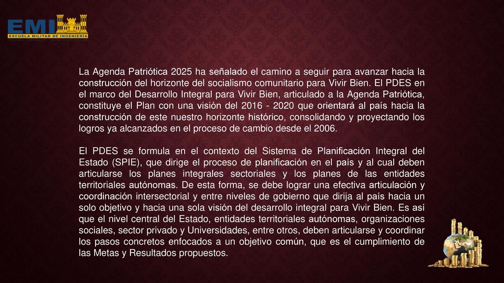 La Agenda Patriótica 2025 ha señalado el camino a seguir para avanzar hacia la construcción del horizonte del socialismo comunitario para Vivir Bien. El PDES en el marco del Desarrollo Integral para Vivir Bien, articulado a la Agenda Patriótica, constituye el Plan con una visión del que orientará al país hacia la construcción de este nuestro horizonte histórico, consolidando y proyectando los logros ya alcanzados en el proceso de cambio desde el 2006.