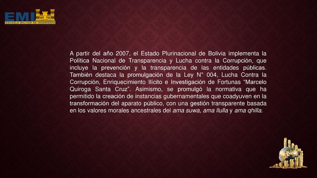 A partir del año 2007, el Estado Plurinacional de Bolivia implementa la Política Nacional de Transparencia y Lucha contra la Corrupción, que incluye la prevención y la transparencia de las entidades públicas.