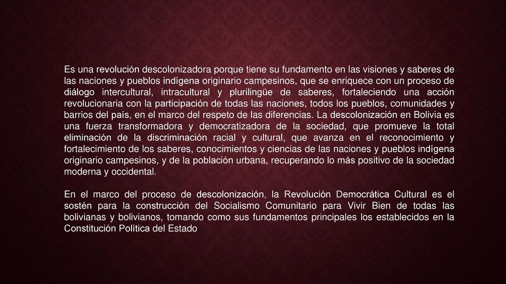 Es una revolución descolonizadora porque tiene su fundamento en las visiones y saberes de las naciones y pueblos indígena originario campesinos, que se enriquece con un proceso de diálogo intercultural, intracultural y plurilingüe de saberes, fortaleciendo una acción revolucionaria con la participación de todas las naciones, todos los pueblos, comunidades y barrios del país, en el marco del respeto de las diferencias. La descolonización en Bolivia es una fuerza transformadora y democratizadora de la sociedad, que promueve la total eliminación de la discriminación racial y cultural, que avanza en el reconocimiento y fortalecimiento de los saberes, conocimientos y ciencias de las naciones y pueblos indígena originario campesinos, y de la población urbana, recuperando lo más positivo de la sociedad moderna y occidental.