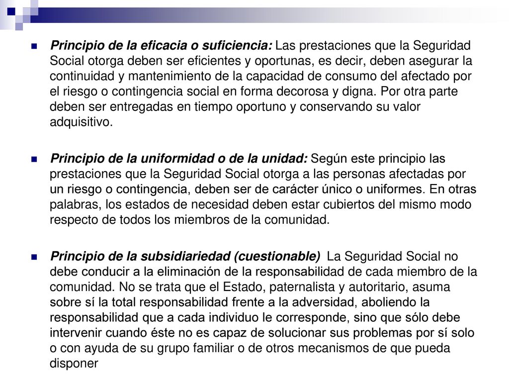 Principio de la eficacia o suficiencia: Las prestaciones que la Seguridad Social otorga deben ser eficientes y oportunas, es decir, deben asegurar la continuidad y mantenimiento de la capacidad de consumo del afectado por el riesgo o contingencia social en forma decorosa y digna. Por otra parte deben ser entregadas en tiempo oportuno y conservando su valor adquisitivo.