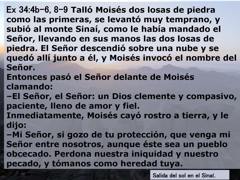 Ex 34:4b-6, 8-9 Talló Moisés dos losas de piedra como las primeras, se levantó muy temprano, y subió al monte Sinaí, como le había mandado el Señor, llevando en sus manos las dos losas de piedra. El Señor descendió sobre una nube y se quedó allí junto a él, y Moisés invocó el nombre del Señor. Entonces pasó el Señor delante de Moisés clamando: –El Señor, el Señor: un Dios clemente y compasivo, paciente, lleno de amor y fiel. Inmediatamente, Moisés cayó rostro a tierra, y le dijo: –Mi Señor, si gozo de tu protección, que venga mi Señor entre nosotros, aunque éste sea un pueblo obcecado. Perdona nuestra iniquidad y nuestro pecado, y tómanos como heredad tuya.
