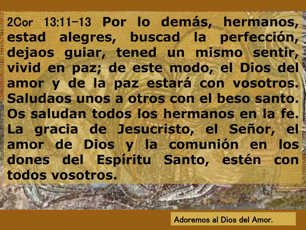2Cor 13:11-13 Por lo demás, hermanos, estad alegres, buscad la perfección, dejaos guiar, tened un mismo sentir, vivid en paz; de este modo, el Dios del amor y de la paz estará con vosotros. Saludaos unos a otros con el beso santo. Os saludan todos los hermanos en la fe. La gracia de Jesucristo, el Señor, el amor de Dios y la comunión en los dones del Espíritu Santo, estén con todos vosotros.