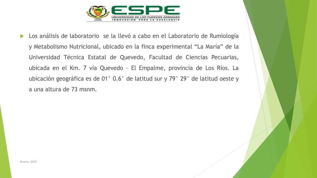 Los análisis de laboratorio se la llevó a cabo en el Laboratorio de Rumiología y Metabolismo Nutricional, ubicado en la finca experimental La María de la Universidad Técnica Estatal de Quevedo, Facultad de Ciencias Pecuarias, ubicada en el Km. 7 vía Quevedo – El Empalme, provincia de Los Ríos. La ubicación geográfica es de 01° 0.6° de latitud sur y 79° 29° de latitud oeste y a una altura de 73 msnm.