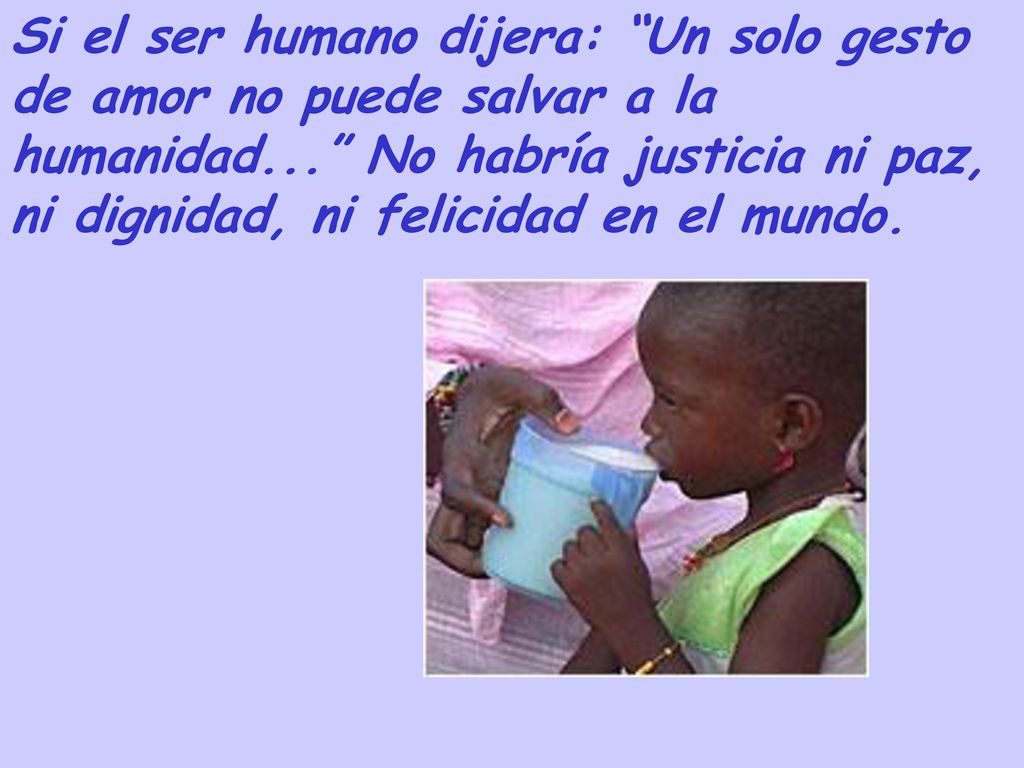 Si el ser humano dijera: Un solo gesto de amor no puede salvar a la humanidad... No habría justicia ni paz, ni dignidad, ni felicidad en el mundo.