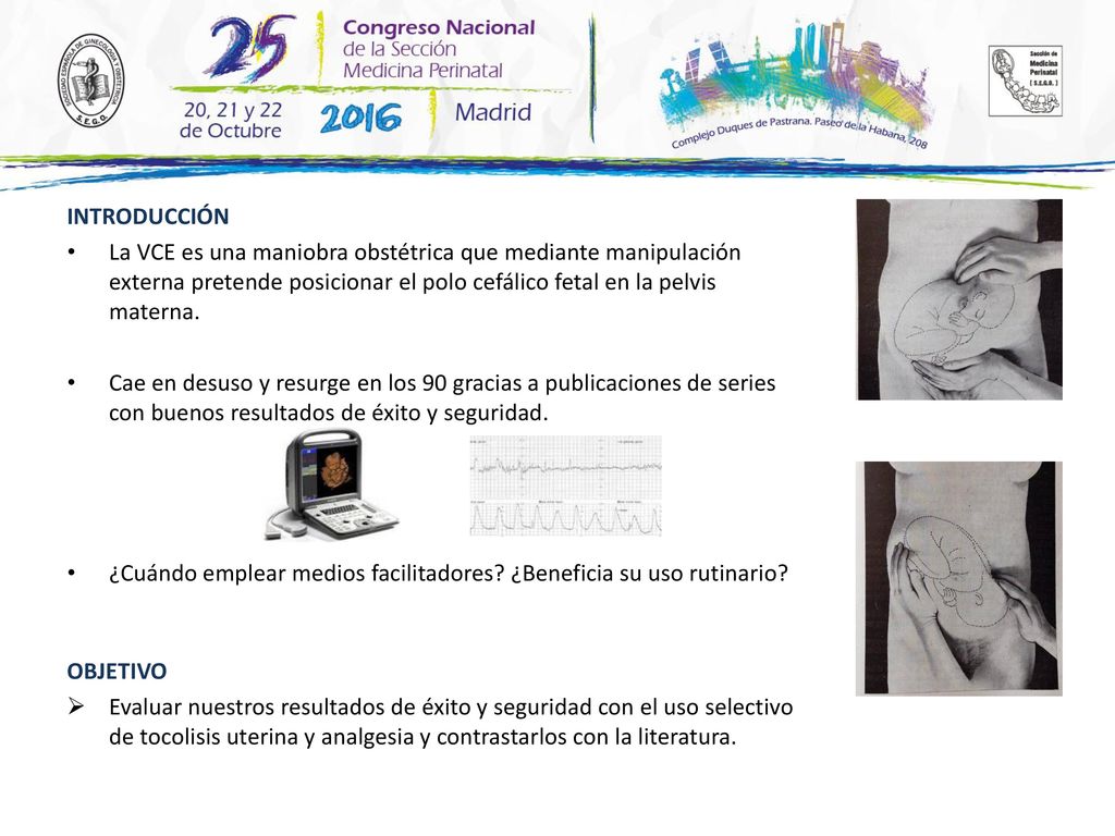 INTRODUCCIÓN La VCE es una maniobra obstétrica que mediante manipulación externa pretende posicionar el polo cefálico fetal en la pelvis materna.