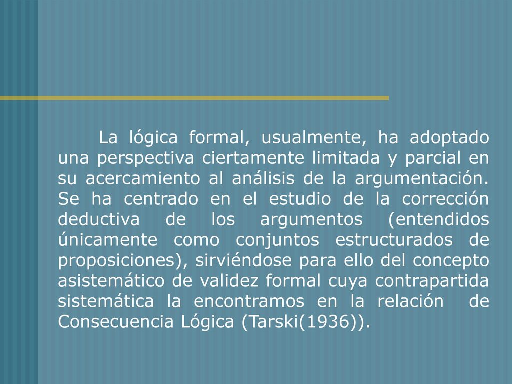 La lógica formal, usualmente, ha adoptado una perspectiva ciertamente limitada y parcial en su acercamiento al análisis de la argumentación. Se ha centrado en el estudio de la corrección deductiva de los argumentos (entendidos únicamente como conjuntos estructurados de proposiciones), sirviéndose para ello del concepto asistemático de validez formal cuya contrapartida sistemática la encontramos en la relación de Consecuencia Lógica (Tarski(1936)).