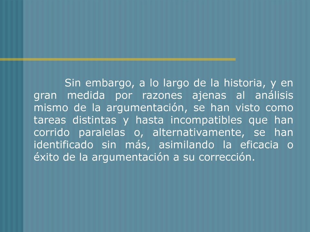 Sin embargo, a lo largo de la historia, y en gran medida por razones ajenas al análisis mismo de la argumentación, se han visto como tareas distintas y hasta incompatibles que han corrido paralelas o, alternativamente, se han identificado sin más, asimilando la eficacia o éxito de la argumentación a su corrección.