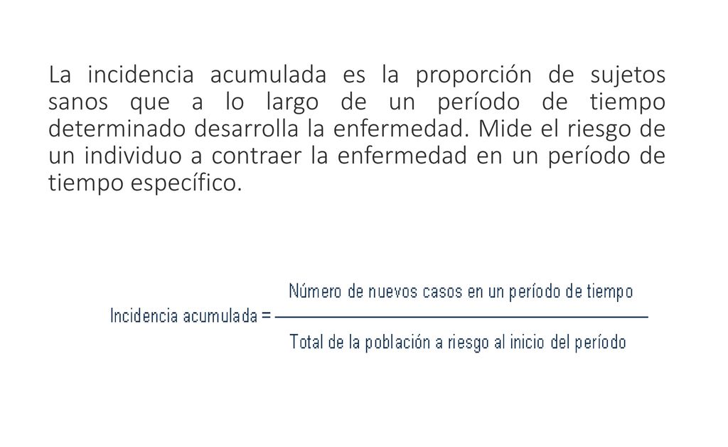 La incidencia acumulada es la proporción de sujetos sanos que a lo largo de un período de tiempo determinado desarrolla la enfermedad.