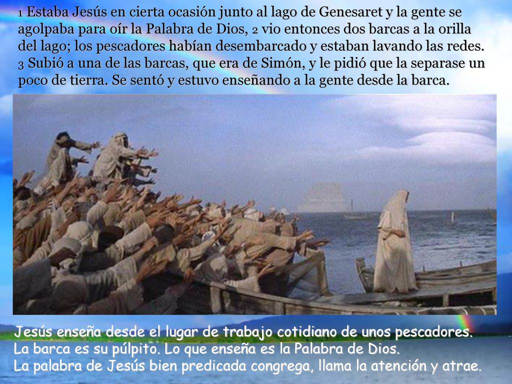 1 Estaba Jesús en cierta ocasión junto al lago de Genesaret y la gente se agolpaba para oír la Palabra de Dios, 2 vio entonces dos barcas a la orilla del lago; los pescadores habían desembarcado y estaban lavando las redes. 3 Subió a una de las barcas, que era de Simón, y le pidió que la separase un poco de tierra. Se sentó y estuvo enseñando a la gente desde la barca.