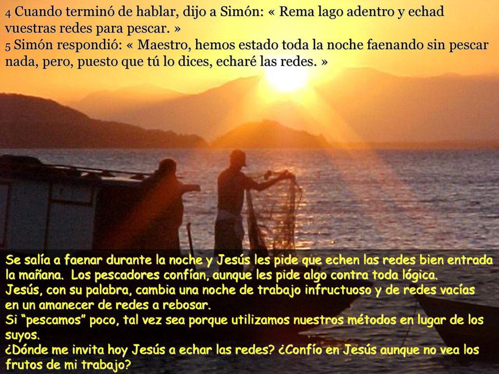 4 Cuando terminó de hablar, dijo a Simón: « Rema lago adentro y echad vuestras redes para pescar. » 5 Simón respondió: « Maestro, hemos estado toda la noche faenando sin pescar nada, pero, puesto que tú lo dices, echaré las redes. »