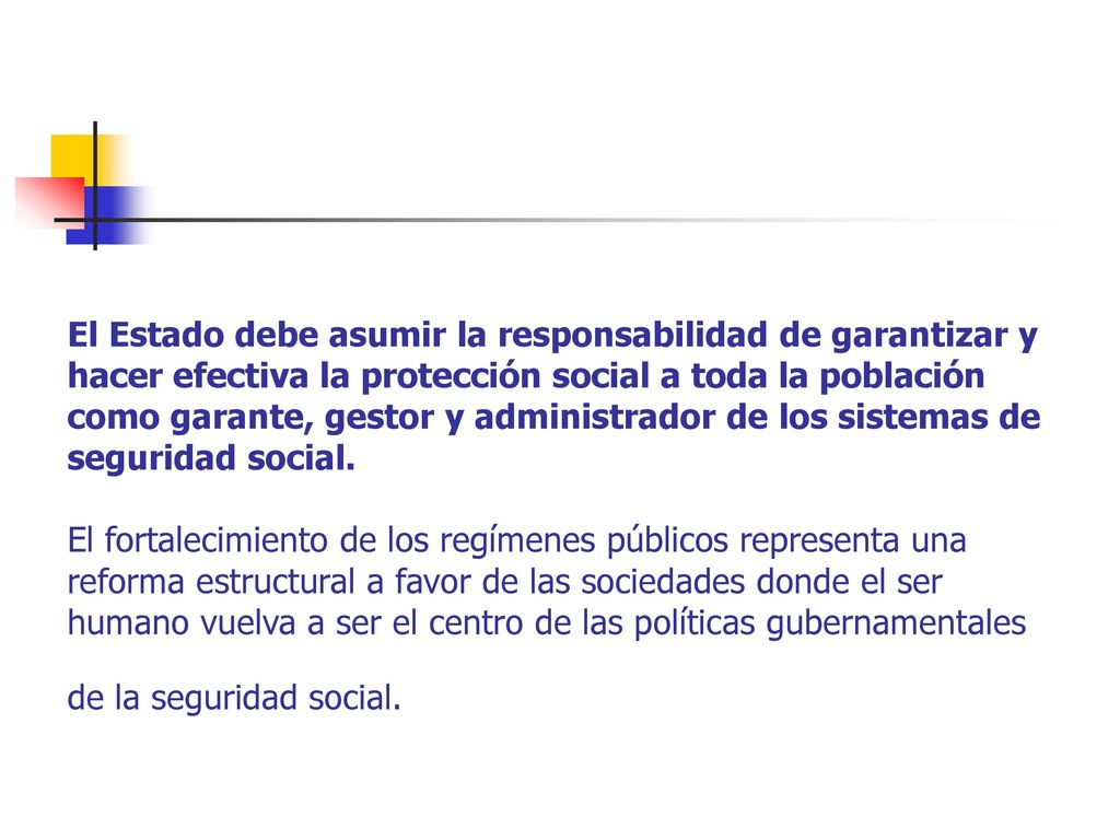 El Estado debe asumir la responsabilidad de garantizar y hacer efectiva la protección social a toda la población como garante, gestor y administrador de los sistemas de seguridad social.