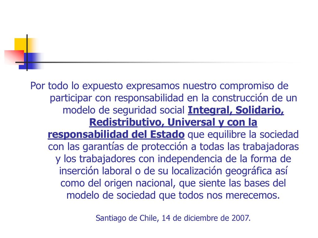 Por todo lo expuesto expresamos nuestro compromiso de participar con responsabilidad en la construcción de un modelo de seguridad social Integral, Solidario, Redistributivo, Universal y con la responsabilidad del Estado que equilibre la sociedad con las garantías de protección a todas las trabajadoras y los trabajadores con independencia de la forma de inserción laboral o de su localización geográfica así como del origen nacional, que siente las bases del modelo de sociedad que todos nos merecemos.