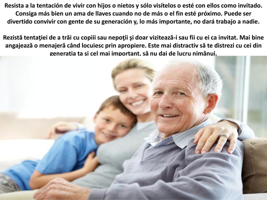 Resista a la tentación de vivir con hijos o nietos y sólo visítelos o esté con ellos como invitado. Consiga más bien un ama de llaves cuando no de más o el fin esté próximo. Puede ser divertido convivir con gente de su generación y, lo más importante, no dará trabajo a nadie.