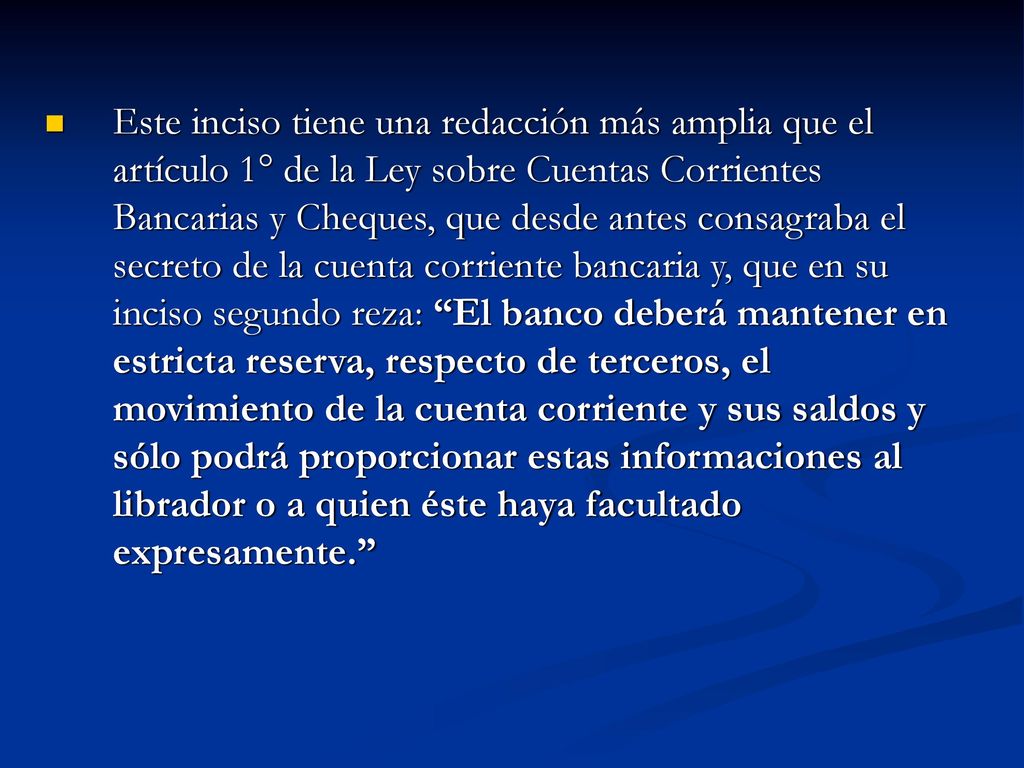 Este inciso tiene una redacción más amplia que el artículo 1° de la Ley sobre Cuentas Corrientes Bancarias y Cheques, que desde antes consagraba el secreto de la cuenta corriente bancaria y, que en su inciso segundo reza: El banco deberá mantener en estricta reserva, respecto de terceros, el movimiento de la cuenta corriente y sus saldos y sólo podrá proporcionar estas informaciones al librador o a quien éste haya facultado expresamente.