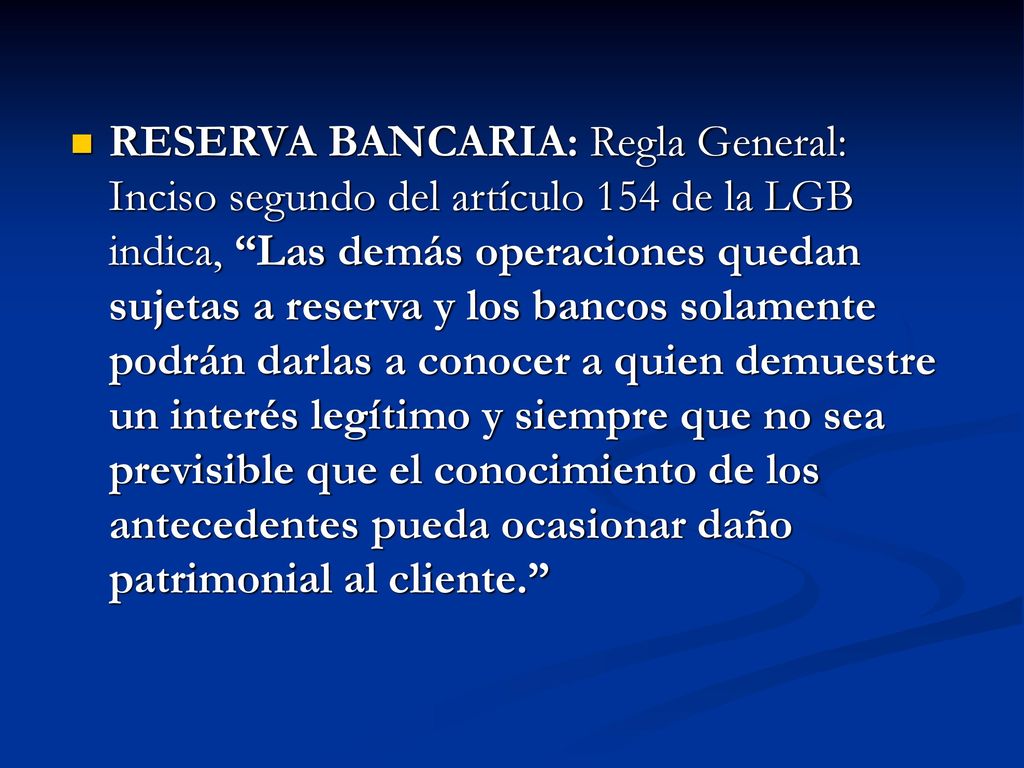 RESERVA BANCARIA: Regla General: Inciso segundo del artículo 154 de la LGB indica, Las demás operaciones quedan sujetas a reserva y los bancos solamente podrán darlas a conocer a quien demuestre un interés legítimo y siempre que no sea previsible que el conocimiento de los antecedentes pueda ocasionar daño patrimonial al cliente.