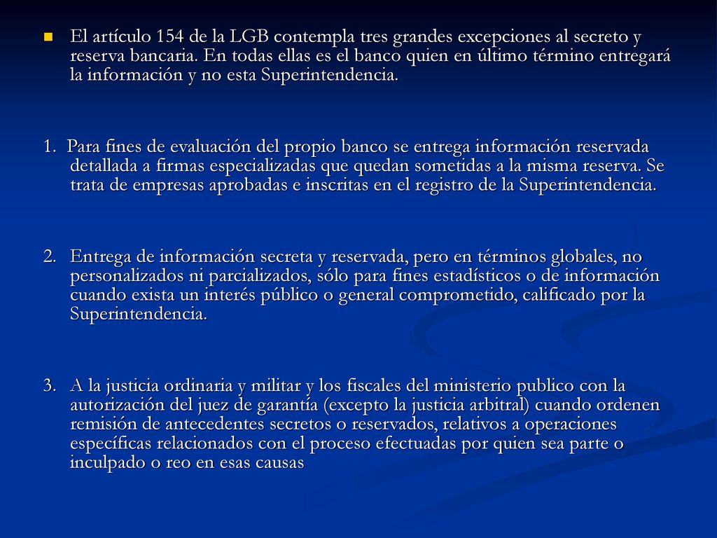 El artículo 154 de la LGB contempla tres grandes excepciones al secreto y reserva bancaria. En todas ellas es el banco quien en último término entregará la información y no esta Superintendencia.