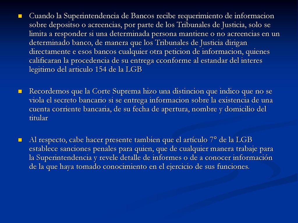 Cuando la Superintendencia de Bancos recibe requerimiento de informacion sobre depositso o acreencias, por parte de los Tribunales de Justicia, solo se limita a responder si una determinada persona mantiene o no acreencias en un determinado banco, de manera que los Tribunales de Justicia dirigan directamente e esos bancos cualquier otra peticion de informacion, quienes calificaran la procedencia de su entrega cconforme al estandar del interes legitimo del articulo 154 de la LGB