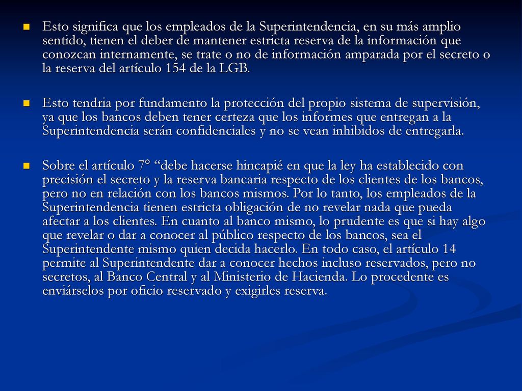 Esto significa que los empleados de la Superintendencia, en su más amplio sentido, tienen el deber de mantener estricta reserva de la información que conozcan internamente, se trate o no de información amparada por el secreto o la reserva del artículo 154 de la LGB.