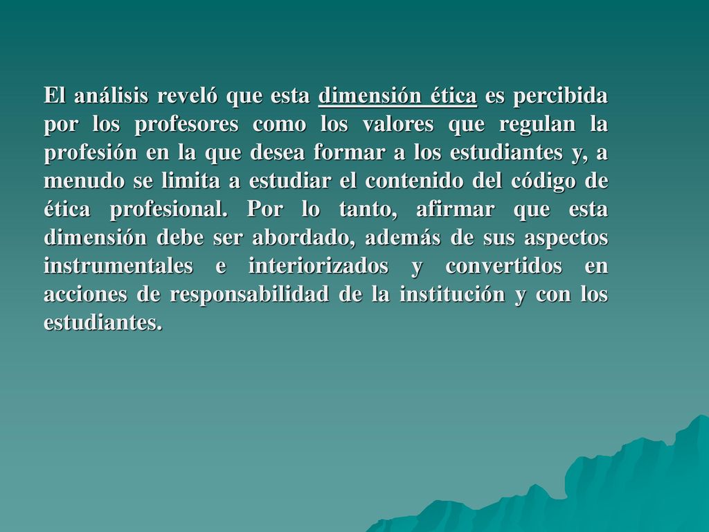 El análisis reveló que esta dimensión ética es percibida por los profesores como los valores que regulan la profesión en la que desea formar a los estudiantes y, a menudo se limita a estudiar el contenido del código de ética profesional.