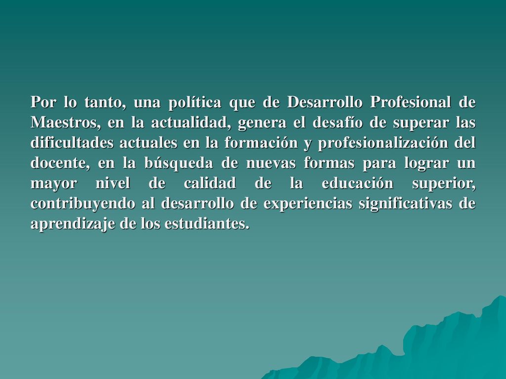 Por lo tanto, una política que de Desarrollo Profesional de Maestros, en la actualidad, genera el desafío de superar las dificultades actuales en la formación y profesionalización del docente, en la búsqueda de nuevas formas para lograr un mayor nivel de calidad de la educación superior, contribuyendo al desarrollo de experiencias significativas de aprendizaje de los estudiantes.