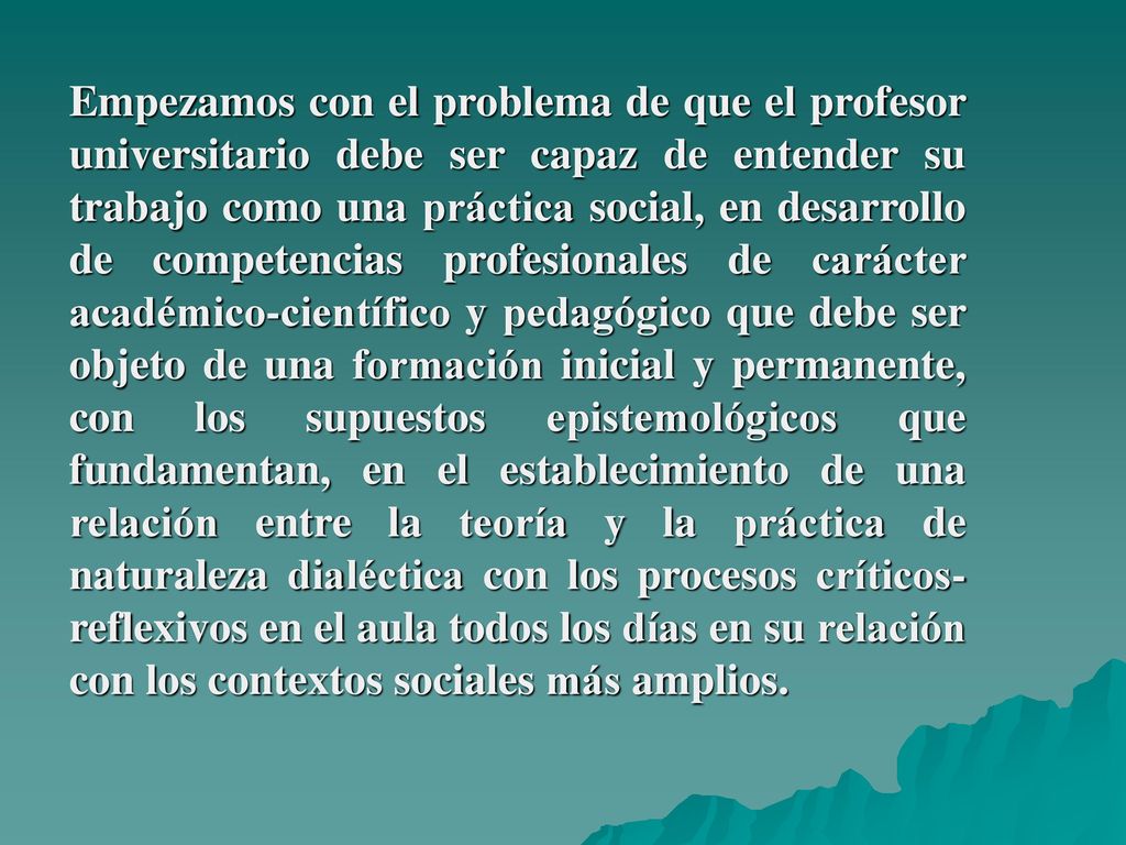 Empezamos con el problema de que el profesor universitario debe ser capaz de entender su trabajo como una práctica social, en desarrollo de competencias profesionales de carácter académico-científico y pedagógico que debe ser objeto de una formación inicial y permanente, con los supuestos epistemológicos que fundamentan, en el establecimiento de una relación entre la teoría y la práctica de naturaleza dialéctica con los procesos críticos- reflexivos en el aula todos los días en su relación con los contextos sociales más amplios.