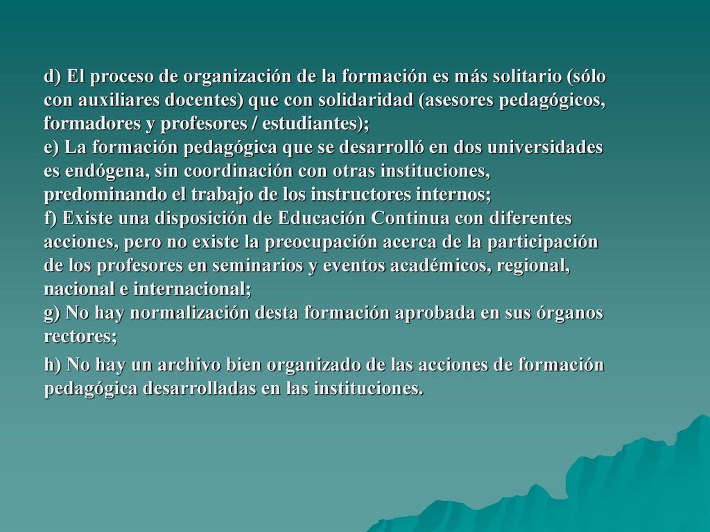 d) El proceso de organización de la formación es más solitario (sólo con auxiliares docentes) que con solidaridad (asesores pedagógicos, formadores y profesores / estudiantes); e) La formación pedagógica que se desarrolló en dos universidades es endógena, sin coordinación con otras instituciones, predominando el trabajo de los instructores internos; f) Existe una disposición de Educación Continua con diferentes acciones, pero no existe la preocupación acerca de la participación de los profesores en seminarios y eventos académicos, regional, nacional e internacional; g) No hay normalización desta formación aprobada en sus órganos rectores; h) No hay un archivo bien organizado de las acciones de formación pedagógica desarrolladas en las instituciones.