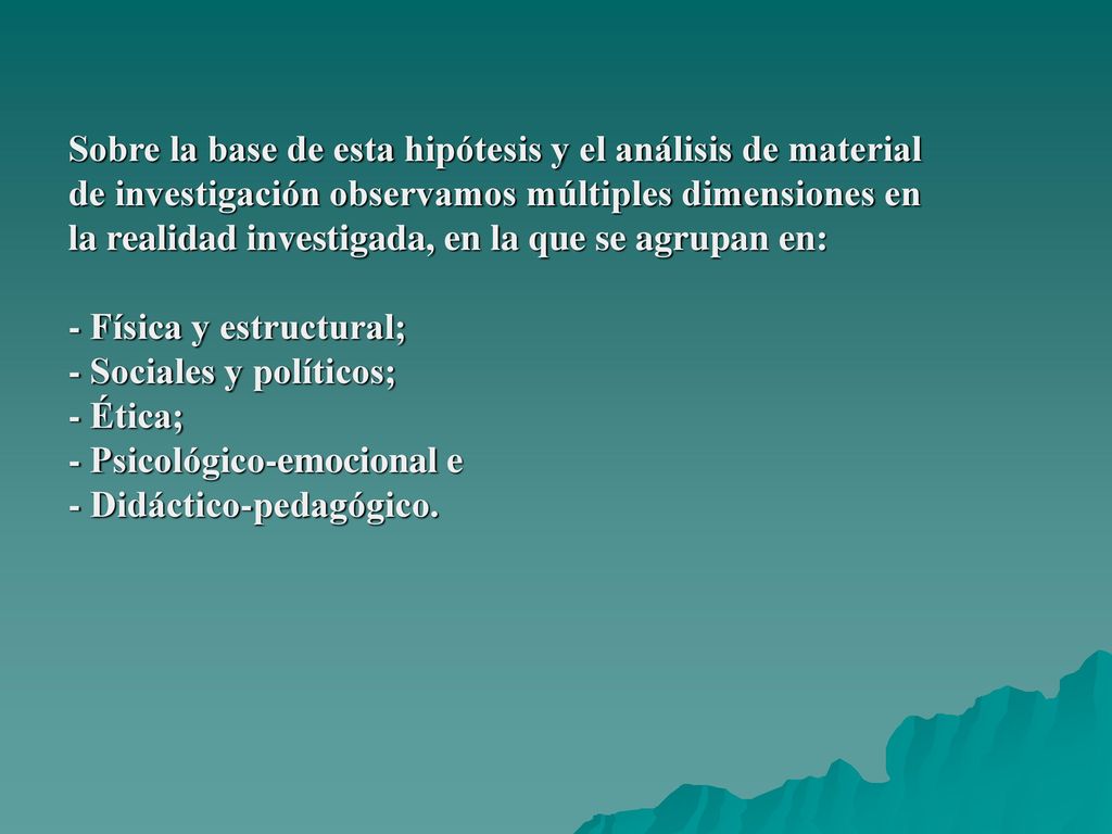 Sobre la base de esta hipótesis y el análisis de material de investigación observamos múltiples dimensiones en la realidad investigada, en la que se agrupan en: - Física y estructural; - Sociales y políticos; - Ética; - Psicológico-emocional e - Didáctico-pedagógico.