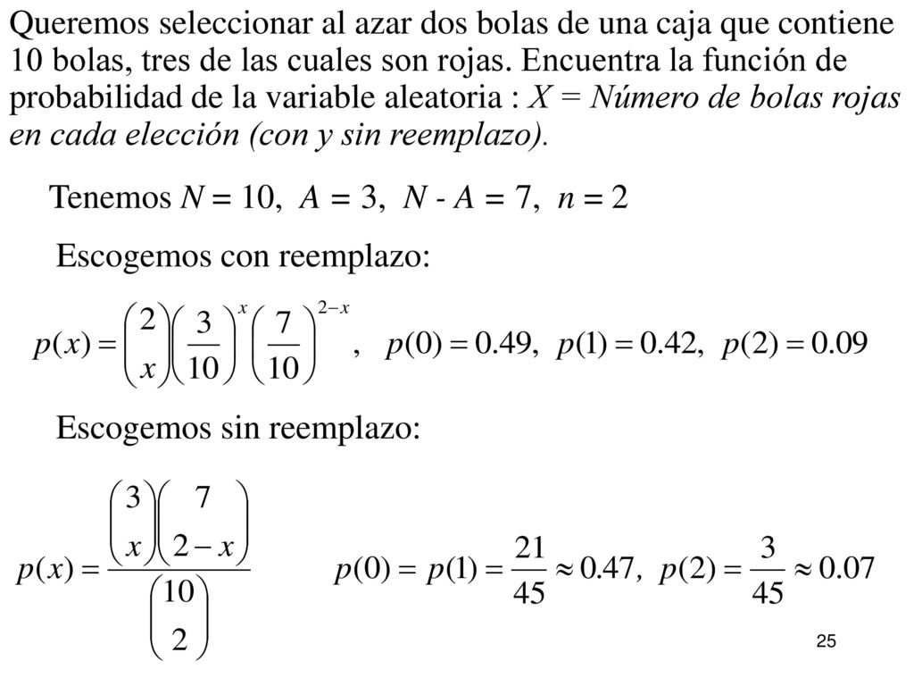 Queremos seleccionar al azar dos bolas de una caja que contiene 10 bolas, tres de las cuales son rojas. Encuentra la función de probabilidad de la variable aleatoria : X = Número de bolas rojas en cada elección (con y sin reemplazo).