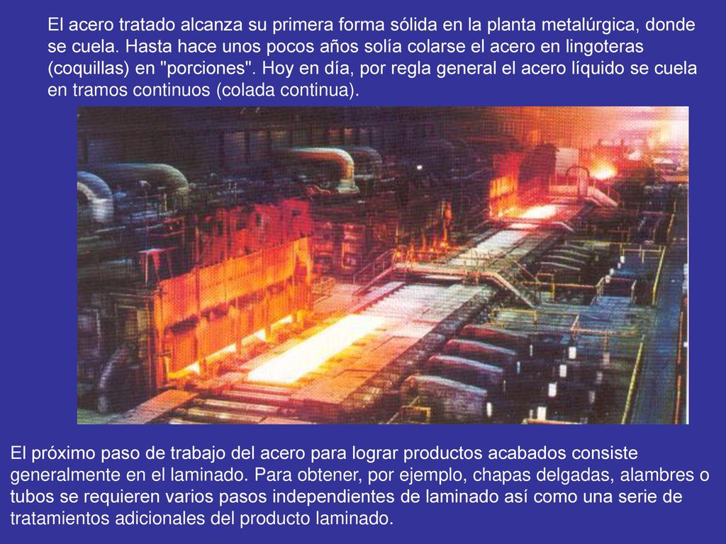 El acero tratado alcanza su primera forma sólida en la planta metalúrgica, donde se cuela. Hasta hace unos pocos años solía colarse el acero en lingoteras (coquillas) en porciones . Hoy en día, por regla general el acero líquido se cuela en tramos continuos (colada continua).