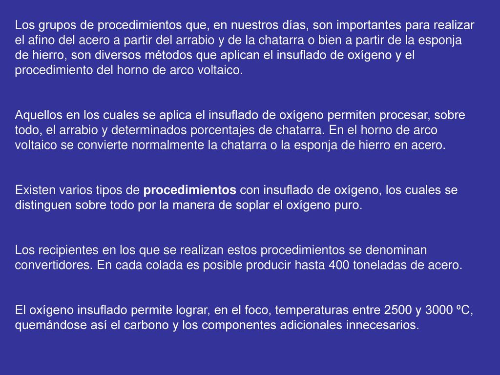 Los grupos de procedimientos que, en nuestros días, son importantes para realizar el afino del acero a partir del arrabio y de la chatarra o bien a partir de la esponja de hierro, son diversos métodos que aplican el insuflado de oxígeno y el procedimiento del horno de arco voltaico.