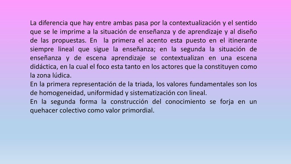La diferencia que hay entre ambas pasa por la contextualización y el sentido que se le imprime a la situación de enseñanza y de aprendizaje y al diseño de las propuestas. En la primera el acento esta puesto en el itinerante siempre lineal que sigue la enseñanza; en la segunda la situación de enseñanza y de escena aprendizaje se contextualizan en una escena didáctica, en la cual el foco esta tanto en los actores que la constituyen como la zona lúdica.