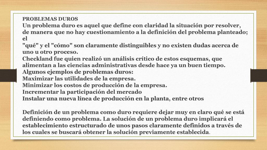 PROBLEMAS DUROS Un problema duro es aquel que define con claridad la situación por resolver, de manera que no hay cuestionamiento a la definición del problema planteado; el qué y el cómo son claramente distinguibles y no existen dudas acerca de uno u otro proceso.