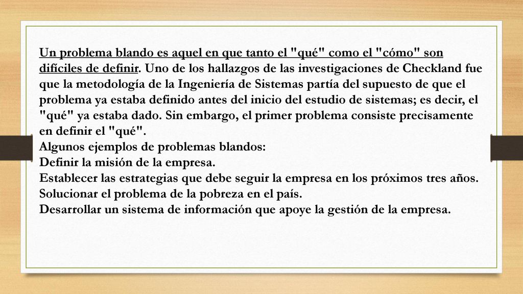 Un problema blando es aquel en que tanto el qué como el cómo son difíciles de definir. Uno de los hallazgos de las investigaciones de Checkland fue que la metodología de la Ingeniería de Sistemas partía del supuesto de que el problema ya estaba definido antes del inicio del estudio de sistemas; es decir, el qué ya estaba dado. Sin embargo, el primer problema consiste precisamente en definir el qué .
