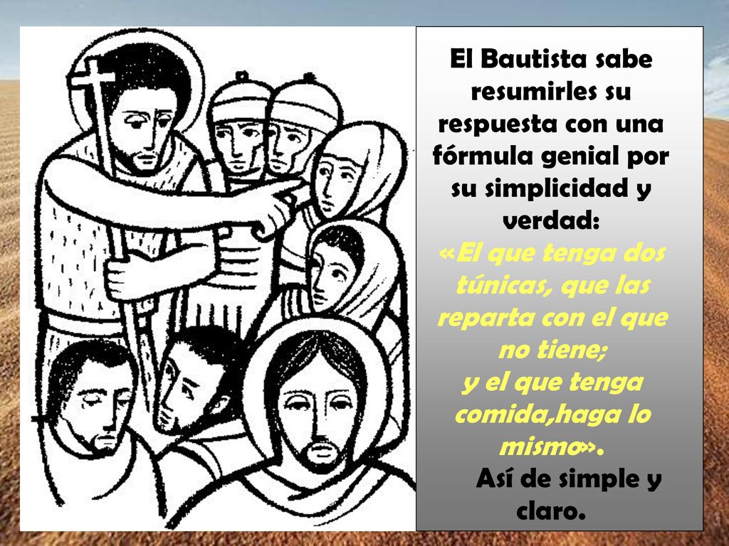 El Bautista sabe resumirles su respuesta con una fórmula genial por su simplicidad y verdad: «El que tenga dos túnicas, que las reparta con el que no tiene; y el que tenga comida,haga lo mismo».