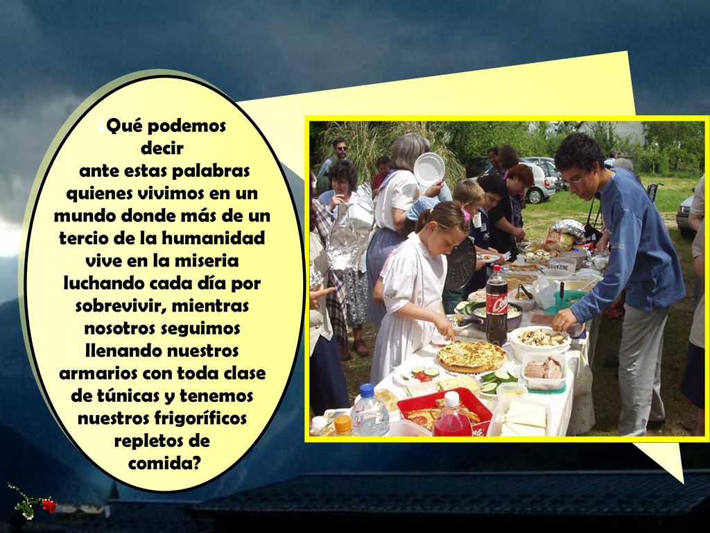 ¿Qué podemos decir ante estas palabras quienes vivimos en un mundo donde más de un tercio de la humanidad vive en la miseria luchando cada día por sobrevivir, mientras nosotros seguimos llenando nuestros armarios con toda clase de túnicas y tenemos nuestros frigoríficos repletos de