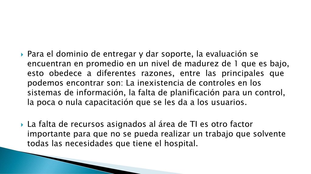 Para el dominio de entregar y dar soporte, la evaluación se encuentran en promedio en un nivel de madurez de 1 que es bajo, esto obedece a diferentes razones, entre las principales que podemos encontrar son: La inexistencia de controles en los sistemas de información, la falta de planificación para un control, la poca o nula capacitación que se les da a los usuarios.